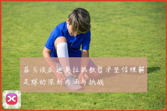 菲戈谈瓜迪奥拉执教哲学坚信理解足球的深刻内涵与挑战