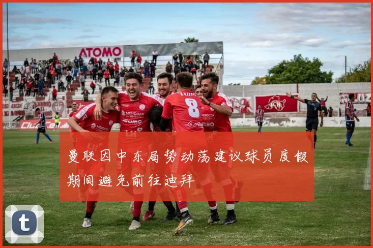曼联因中东局势动荡建议球员度假期间避免前往迪拜