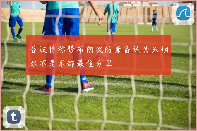 香波特称赞布朗攻防兼备认为米切尔不是东部最佳分卫