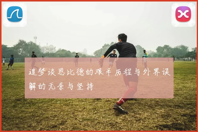追梦谈恩比德的艰辛历程与外界误解的无奈与坚持