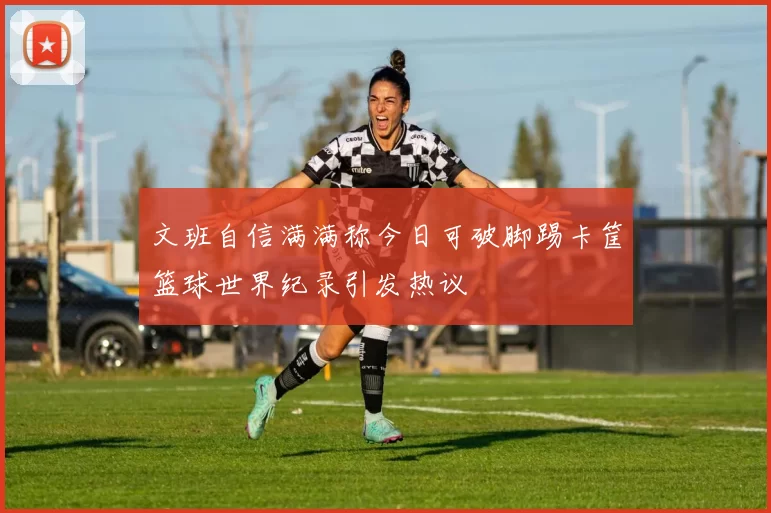 文班自信满满称今日可破脚踢卡筐篮球世界纪录引发热议