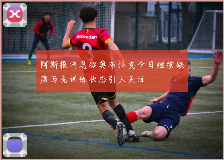 阿斯报消息称奥布拉克今日继续缺席马竞训练状态引人关注