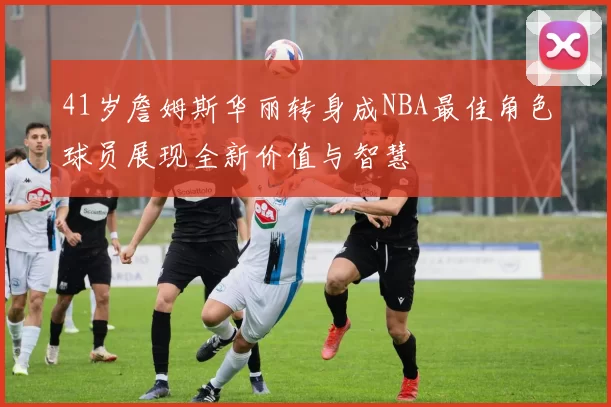 41岁詹姆斯华丽转身成NBA最佳角色球员展现全新价值与智慧