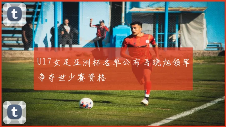 U17女足亚洲杯名单公布马晓旭领军争夺世少赛资格