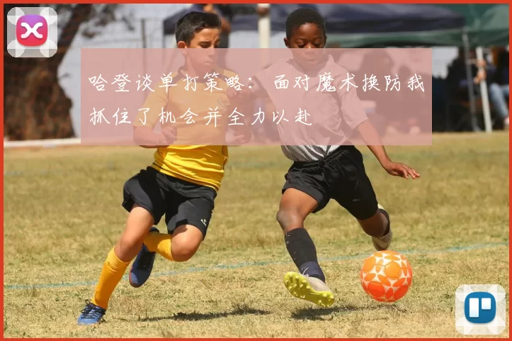 哈登谈单打策略：面对魔术换防我抓住了机会并全力以赴