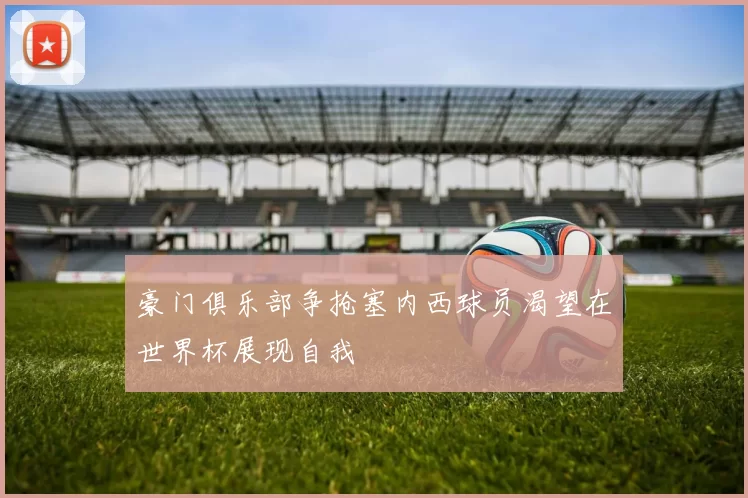 豪门俱乐部争抢塞内西球员渴望在世界杯展现自我
