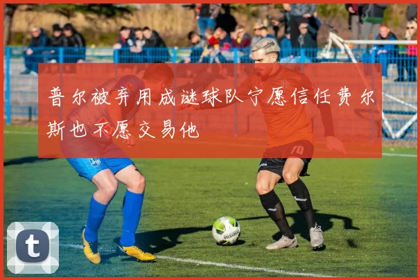 普尔被弃用成谜球队宁愿信任费尔斯也不愿交易他