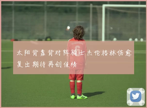 太阳背靠背对阵骑士杰伦格林伤愈复出期待再创佳绩