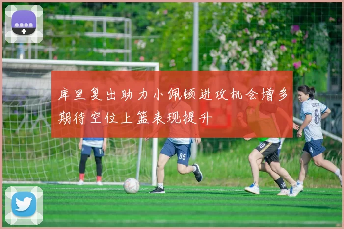 库里复出助力小佩顿进攻机会增多期待空位上篮表现提升