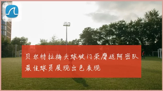 贝尔特拉梅头球破门荣膺迈阿密队最佳球员展现出色表现