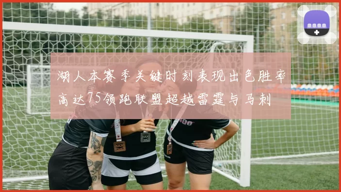 湖人本赛季关键时刻表现出色胜率高达75领跑联盟超越雷霆与马刺