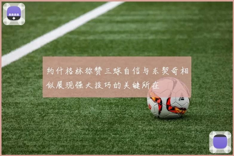 约什格林称赞三球自信与东契奇相似展现强大技巧的关键所在