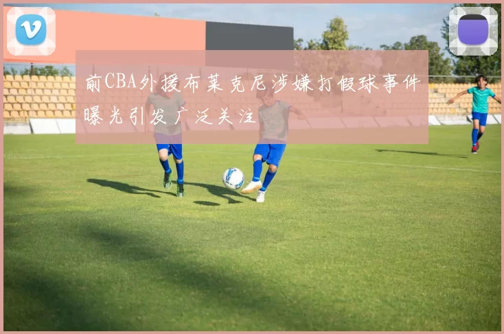 前CBA外援布莱克尼涉嫌打假球事件曝光引发广泛关注