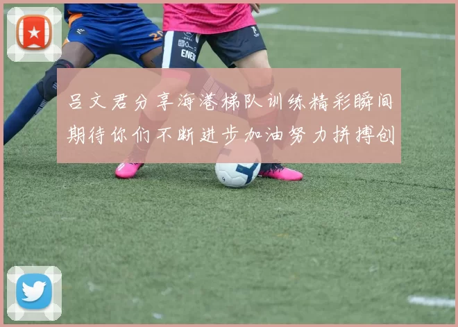 吕文君分享海港梯队训练精彩瞬间期待你们不断进步加油努力拼搏创造辉煌