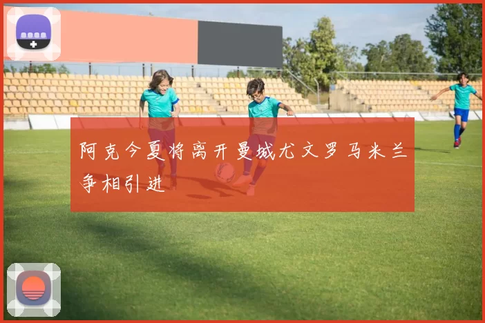 阿克今夏将离开曼城尤文罗马米兰争相引进